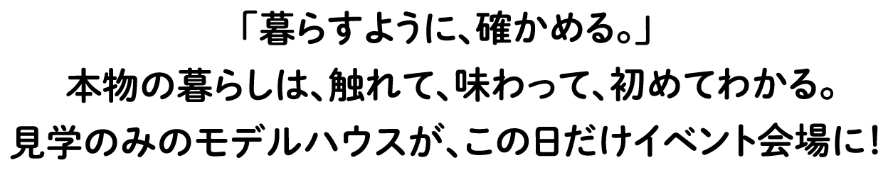 「暮らすように、確かめる。」本物の暮らしは、触れて、味わって、初めてわかる。見学のみのモデルハウスが、この日だけイベント会場に！