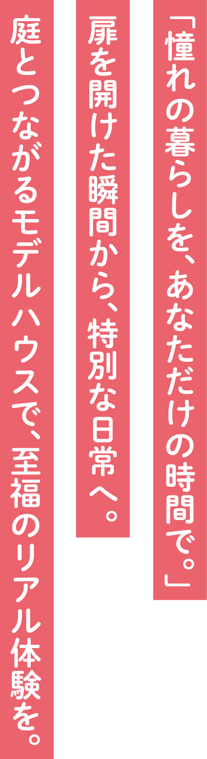 「憧れの暮らしを、あなただけの時間で。」「扉を開けた瞬間から、特別な日常へ。」庭とつながるモデルハウスで、至福のリアルな体験を。