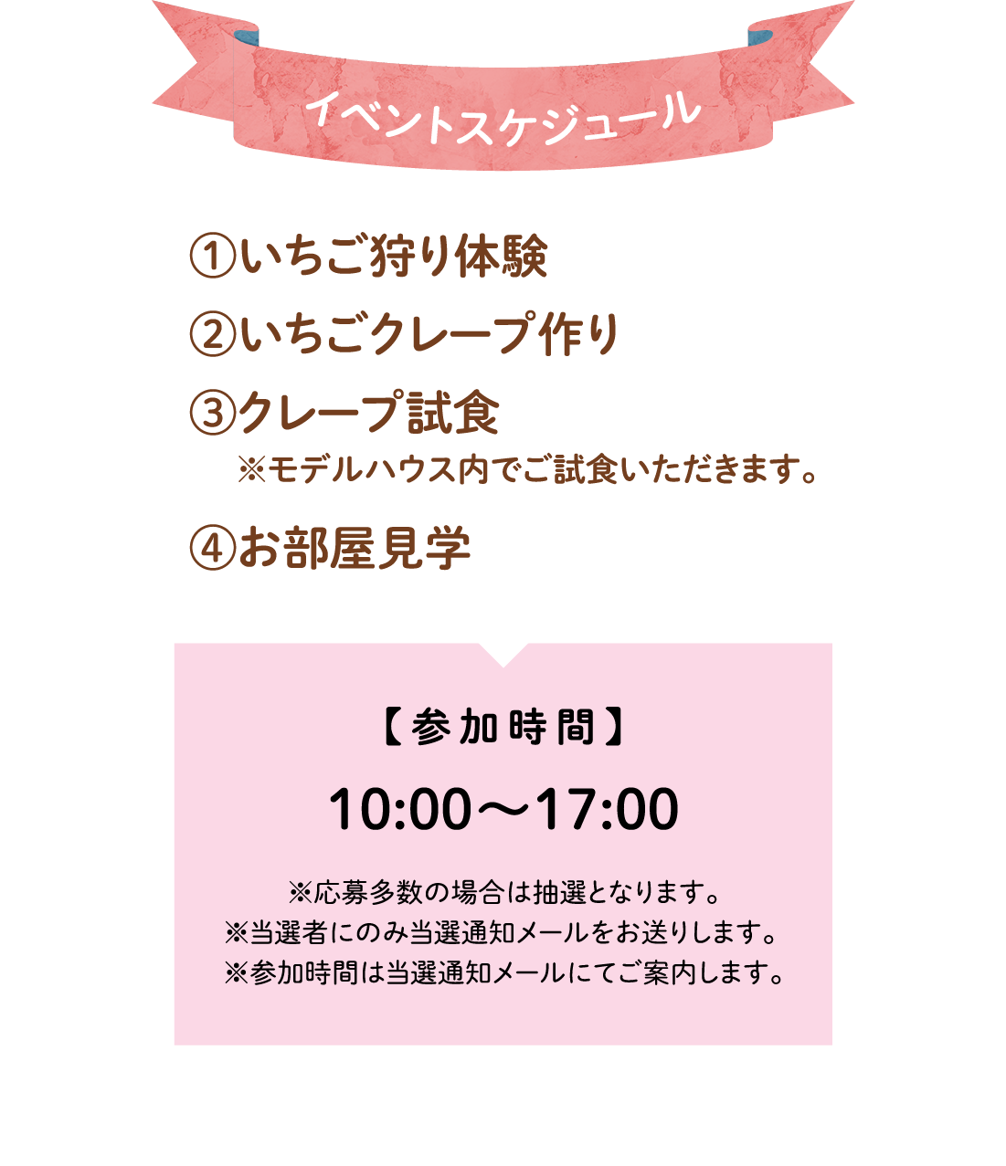 イベントスケジュール①いちご狩り体験②いちごクレープ作り③クレープ試食 ※モデルハウス内でご試食いただけます。④お部屋見学 参加時間10:00～17:00 ※応募多数の場合は抽選となります。※当選者にのみ当選通知メールをお送りします。※参加時間は当選通知メールにてご案内します。