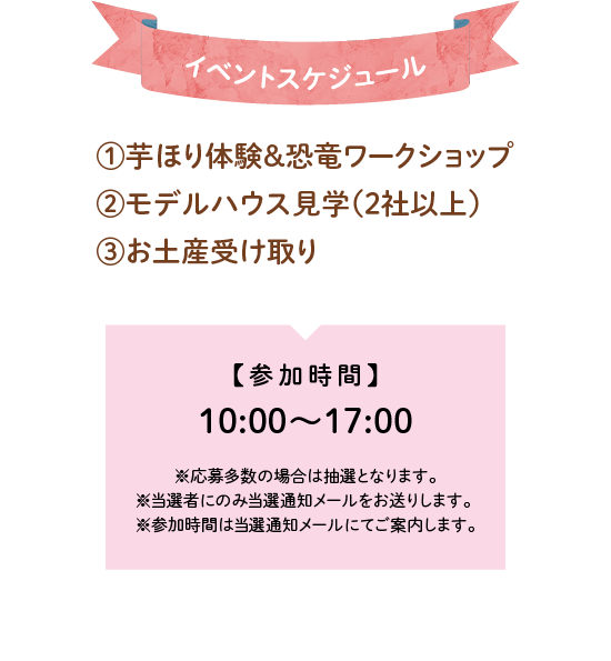 イベントスケジュール①芋ほり体験＆恐竜ワークショップ②モデルハウス見学(2社以上)③お土産受け取り参加時間①10:00～17:00 ※応募多数の場合は抽選となります。※当選者にのみ当選通知メールをお送りします。※参加時間は当選通知メールにてご案内します。